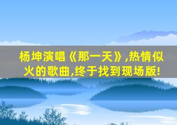 杨坤演唱《那一天》,热情似火的歌曲,终于找到现场版!