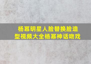 杨幂明星人脸替换脸造型视频大全杨幂神话吻戏