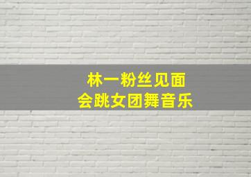 林一粉丝见面会跳女团舞音乐