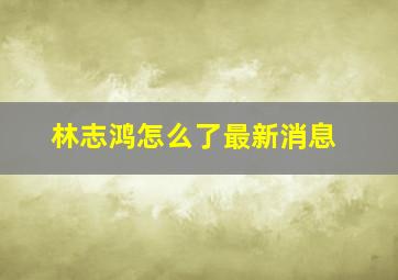 林志鸿怎么了最新消息