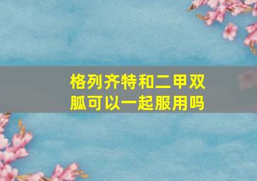 格列齐特和二甲双胍可以一起服用吗