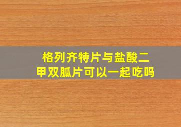 格列齐特片与盐酸二甲双胍片可以一起吃吗