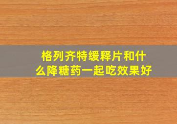 格列齐特缓释片和什么降糖药一起吃效果好