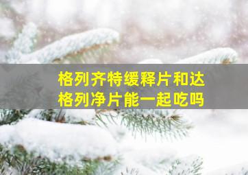 格列齐特缓释片和达格列净片能一起吃吗