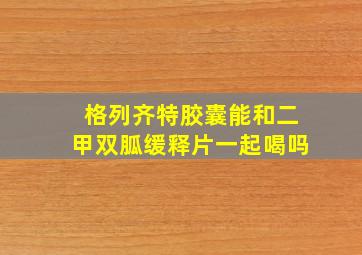 格列齐特胶囊能和二甲双胍缓释片一起喝吗