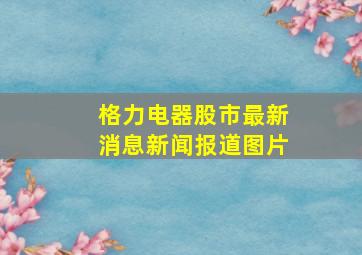 格力电器股市最新消息新闻报道图片