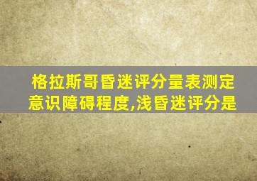 格拉斯哥昏迷评分量表测定意识障碍程度,浅昏迷评分是