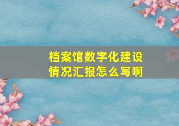 档案馆数字化建设情况汇报怎么写啊