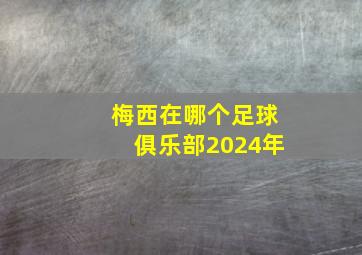 梅西在哪个足球俱乐部2024年