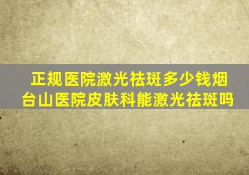 正规医院激光祛斑多少钱烟台山医院皮肤科能激光祛斑吗