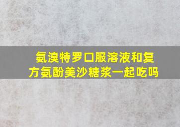 氨溴特罗口服溶液和复方氨酚美沙糖浆一起吃吗