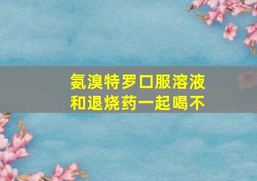 氨溴特罗口服溶液和退烧药一起喝不