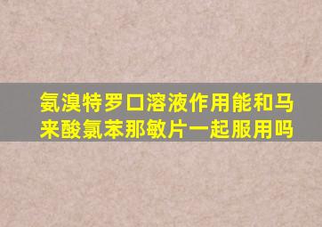 氨溴特罗口溶液作用能和马来酸氯苯那敏片一起服用吗