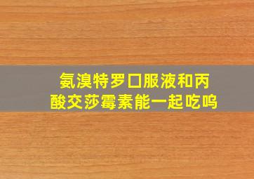 氨溴特罗囗服液和丙酸交莎霉素能一起吃呜