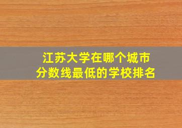 江苏大学在哪个城市分数线最低的学校排名