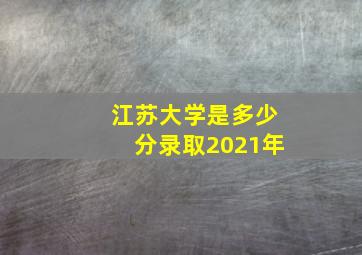 江苏大学是多少分录取2021年