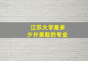 江苏大学是多少分录取的专业