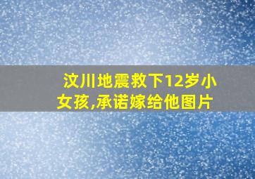 汶川地震救下12岁小女孩,承诺嫁给他图片