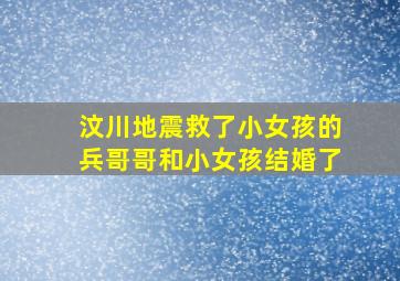 汶川地震救了小女孩的兵哥哥和小女孩结婚了