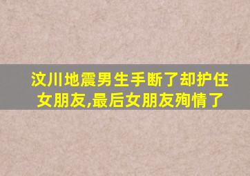 汶川地震男生手断了却护住女朋友,最后女朋友殉情了