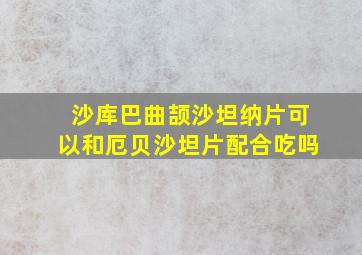 沙库巴曲颉沙坦纳片可以和厄贝沙坦片配合吃吗