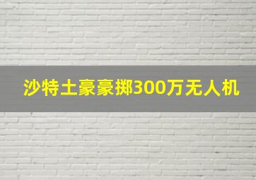 沙特土豪豪掷300万无人机