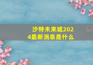 沙特未来城2024最新消息是什么