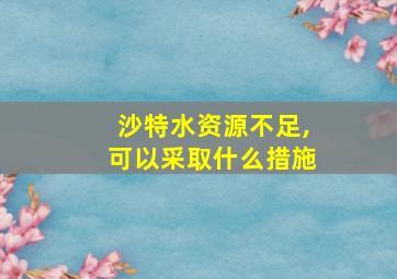 沙特水资源不足,可以采取什么措施