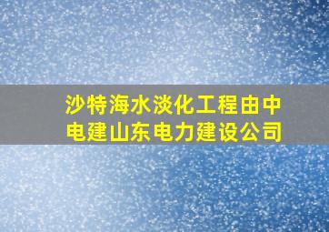 沙特海水淡化工程由中电建山东电力建设公司