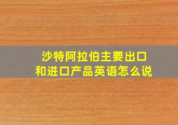 沙特阿拉伯主要出口和进口产品英语怎么说