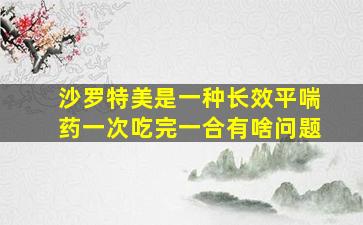 沙罗特美是一种长效平喘药一次吃完一合有啥问题