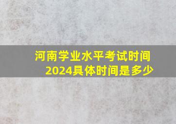 河南学业水平考试时间2024具体时间是多少