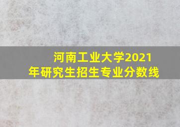 河南工业大学2021年研究生招生专业分数线