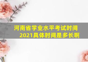 河南省学业水平考试时间2021具体时间是多长啊