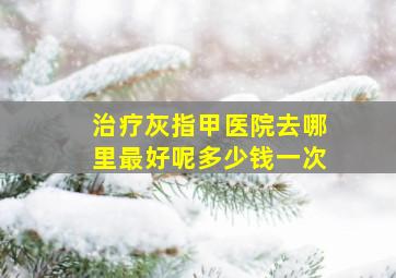 治疗灰指甲医院去哪里最好呢多少钱一次