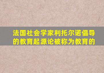 法国社会学家利托尔诺倡导的教育起源论被称为教育的