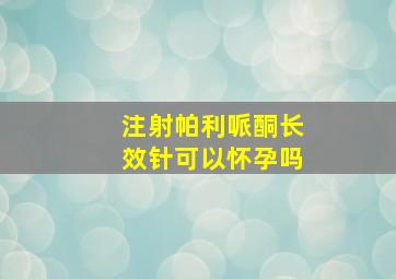 注射帕利哌酮长效针可以怀孕吗