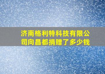 济南格利特科技有限公司向昌都捐赠了多少钱