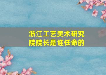 浙江工艺美术研究院院长是谁任命的