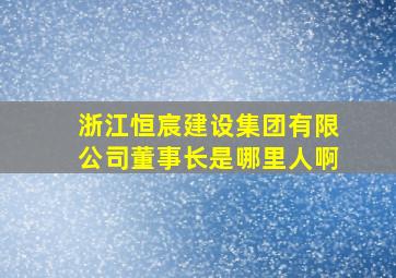 浙江恒宸建设集团有限公司董事长是哪里人啊