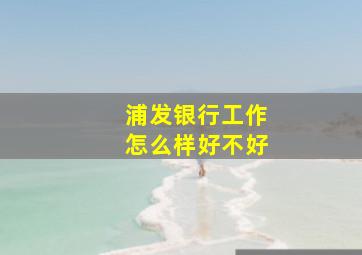 浦发银行工作怎么样好不好