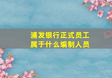 浦发银行正式员工属于什么编制人员