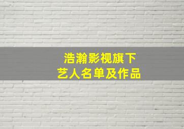 浩瀚影视旗下艺人名单及作品