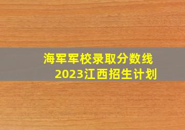 海军军校录取分数线2023江西招生计划