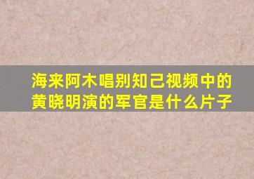 海来阿木唱别知己视频中的黄晓明演的军官是什么片子