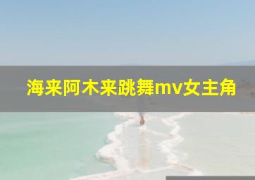 海来阿木来跳舞mv女主角