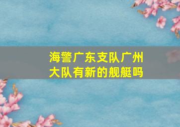 海警广东支队广州大队有新的舰艇吗