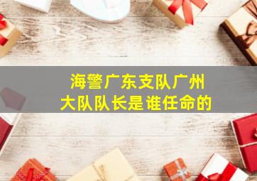 海警广东支队广州大队队长是谁任命的