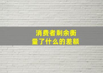 消费者剩余衡量了什么的差额