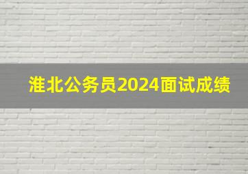 淮北公务员2024面试成绩